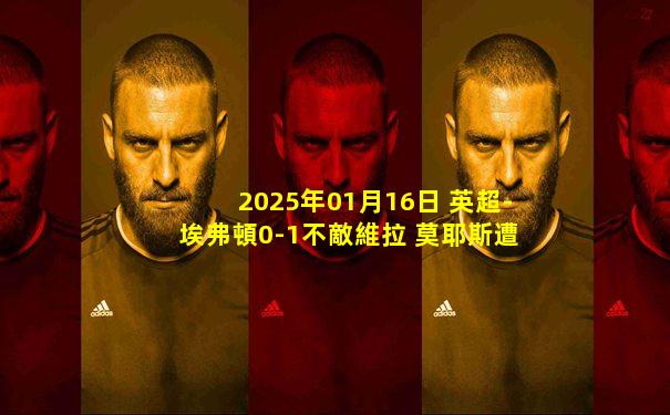 2025年01月16日 英超-埃弗頓0-1不敵維拉 莫耶斯遭開門黑沃特金斯破門
